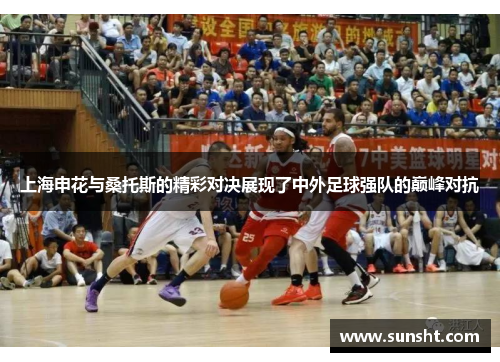 上海申花与桑托斯的精彩对决展现了中外足球强队的巅峰对抗