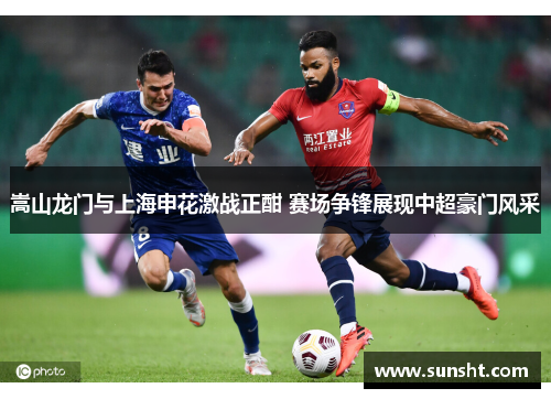 嵩山龙门与上海申花激战正酣 赛场争锋展现中超豪门风采