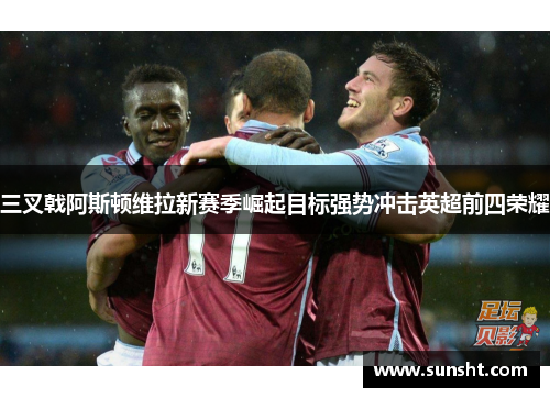 三叉戟阿斯顿维拉新赛季崛起目标强势冲击英超前四荣耀