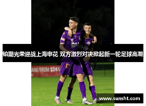 铂期光荣迎战上海申花 双方激烈对决掀起新一轮足球高潮